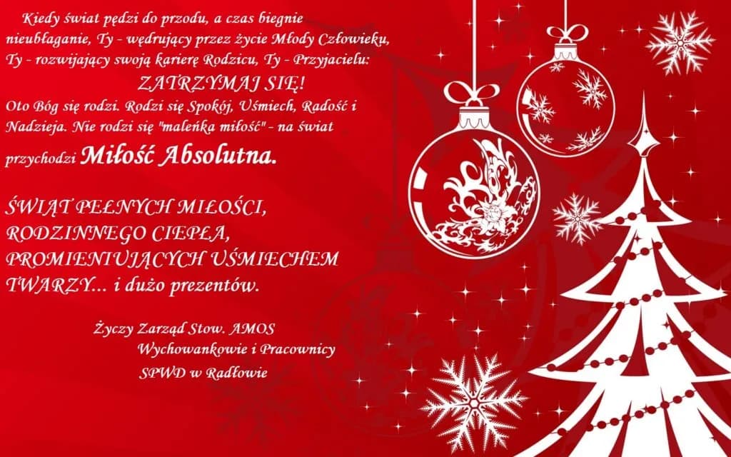 Życzenia świąteczne "Świąt pełnych miłości, rodzinnego ciepła, promieniujących uśmiechem twarzy... i dużo prezentów. Życzy zarząd stow. AMOS. Wychowankowie i Pracownicy. SPWD w Radłowie."